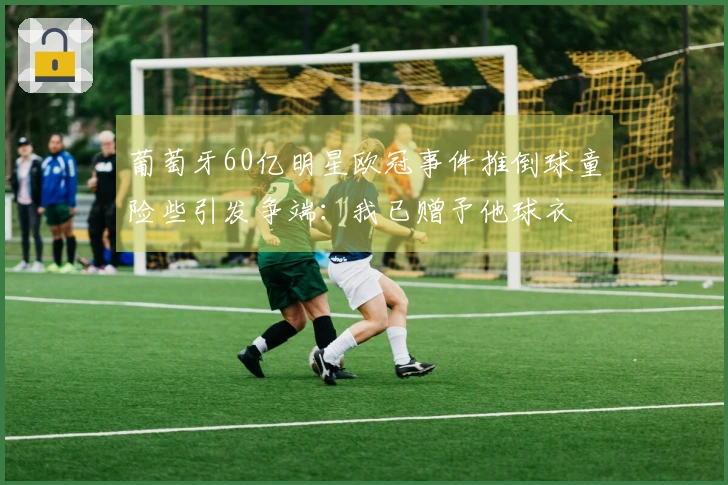 葡萄牙60亿明星欧冠事件推倒球童险些引发争端：我已赠予他球衣