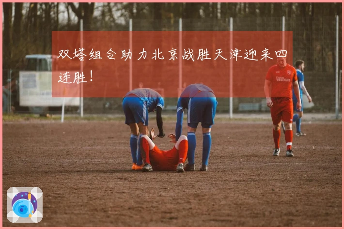 双塔组合助力北京战胜天津迎来四连胜！