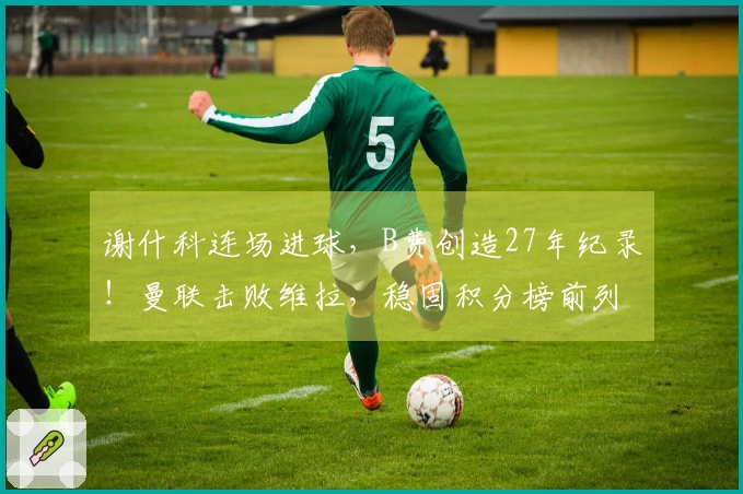 谢什科连场进球，B费创造27年纪录！曼联击败维拉，稳固积分榜前列
