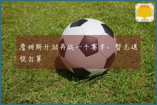 詹姆斯计划再战一个赛季，暂无退役打算