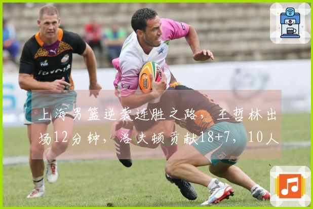 上海男篮逆袭连胜之路，王哲林出场12分钟，洛夫顿贡献18+7，10人齐发力得分