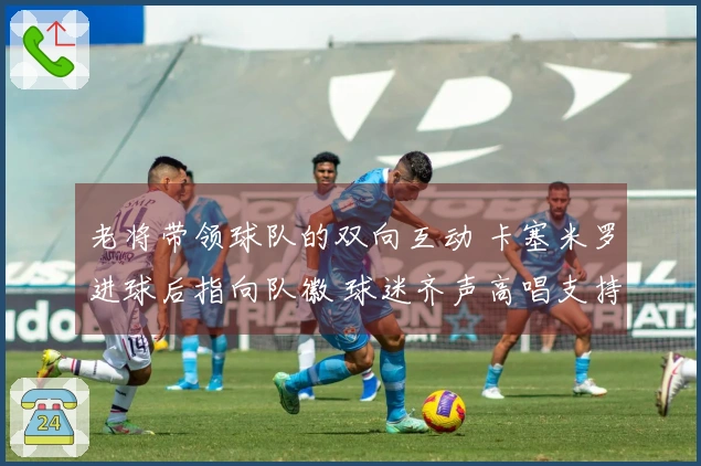 老将带领球队的双向互动 卡塞米罗进球后指向队徽 球迷齐声高唱支持