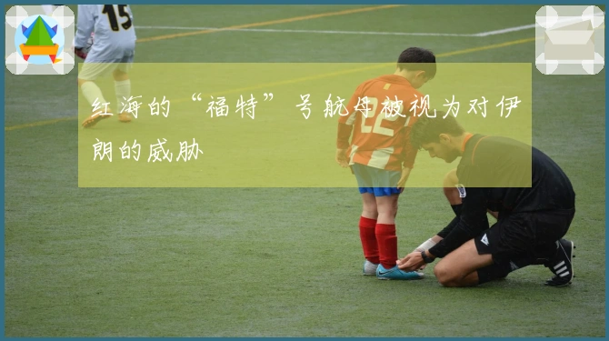 红海的“福特”号航母被视为对伊朗的威胁