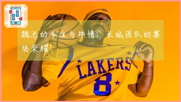 魏总的专注与热情：长城团队的赛场荣耀！