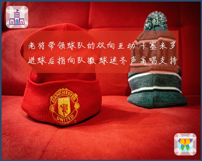 老将带领球队的双向互动 卡塞米罗进球后指向队徽 球迷齐声高唱支持