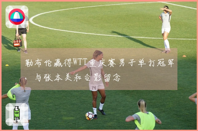 勒布伦赢得WTT重庆赛男子单打冠军，与张本美和合影留念