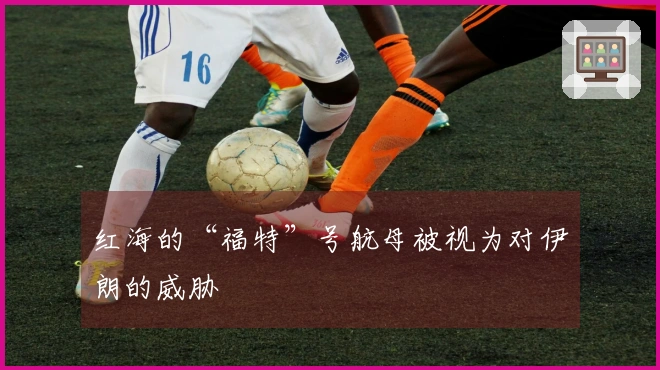 红海的“福特”号航母被视为对伊朗的威胁