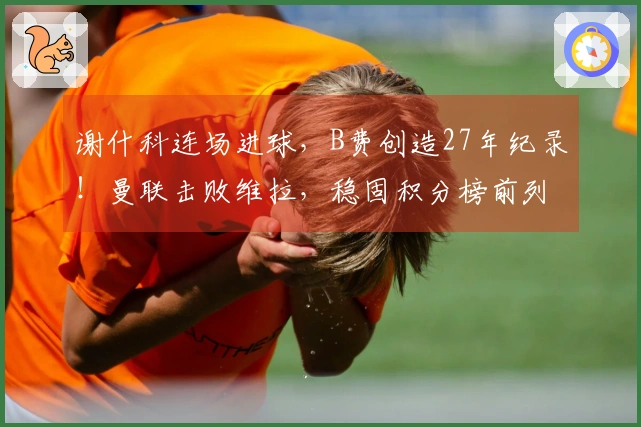 谢什科连场进球，B费创造27年纪录！曼联击败维拉，稳固积分榜前列