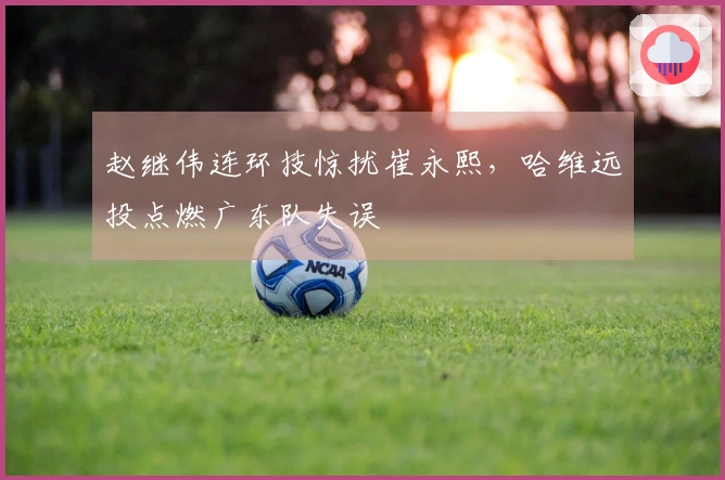 赵继伟连环技惊扰崔永熙，哈维远投点燃广东队失误